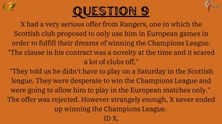 Question 9
X had a very serious offer from Rangers, one in which the
Scottish club proposed to only use him in European games in
order to fulfill their dreams of winning the Champions League.
"The clause in his contract was a novelty at the time and it scared
a lot of clubs off,"
"They told us he didn't have to play on a Saturday in the Scottish
league. They were desperate to win the Champions League and
were going to allow him to play in the European matches only."
The offer was rejected. However strangely enough, X never ended
up winning the Champions League.
ID X.
 