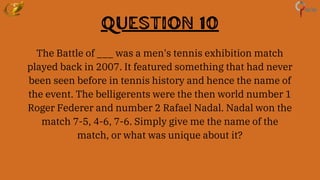 Question 10
The Battle of ___ was a men's tennis exhibition match
played back in 2007. It featured something that had never
been seen before in tennis history and hence the name of
the event. The belligerents were the then world number 1
Roger Federer and number 2 Rafael Nadal. Nadal won the
match 7-5, 4-6, 7-6. Simply give me the name of the
match, or what was unique about it?
 
