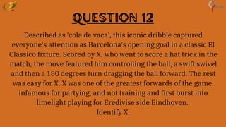 Question 12
Described as 'cola de vaca', this iconic dribble captured
everyone's attention as Barcelona's opening goal in a classic El
Classico fixture. Scored by X, who went to score a hat trick in the
match, the move featured him controlling the ball, a swift swivel
and then a 180 degrees turn dragging the ball forward. The rest
was easy for X. X was one of the greatest forwards of the game,
infamous for partying, and not training and first burst into
limelight playing for Eredivise side Eindhoven.
Identify X.
 