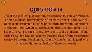 Question 14
One of the greatest players from his country, this player was also
a notable cricket player playing first class cricket in his county.
Being a one club man he once rejected an offer from Tottenham
to play for them, which would have made a sensational record in
his country. A prolific striker, he was one of the main men of his
nation's Golden Era. He became the first player from his country
to play 50 international games. Identify this football legend who
once won the Asian Striker of the year award?
 