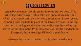 Question 15
Arguably, the most prolific era for the club started post 1976,
when legendary singer, Elton John was appointed as the Club
Chairman. Supporters saw their club, in a matter of seven years,
climbing from the bottom place of the lowest division, to the top
position in the highest division. Luther Blissett finished as top
scorer for the club in the 1982-83 season, as they finished behind
Liverpool, thus ensuring a UEFA Cup qualification.
Give me the name of the club that is being talked about.
 