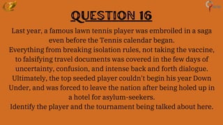 Question 16
Last year, a famous lawn tennis player was embroiled in a saga
even before the Tennis calendar began.
Everything from breaking isolation rules, not taking the vaccine,
to falsifying travel documents was covered in the few days of
uncertainty, confusion, and intense back and forth dialogue.
Ultimately, the top seeded player couldn't begin his year Down
Under, and was forced to leave the nation after being holed up in
a hotel for asylum-seekers.
Identify the player and the tournament being talked about here.
 
