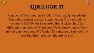 Question 17
X made his Test debut in Y’s 100th Test match. Y made his
Test debut against the same opponent as X's. Y scored his
country’s 1st ODI ton & recorded first 5 wicket haul (in
different matches). X & Y are both World Cup winners.They
played together in one WC Under Z’s captaincy. Z played in 4
WCs but didn’t win any. Identify X, Y, Z.
 