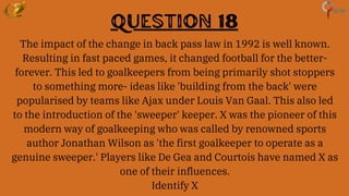Question 18
The impact of the change in back pass law in 1992 is well known.
Resulting in fast paced games, it changed football for the better-
forever. This led to goalkeepers from being primarily shot stoppers
to something more- ideas like 'building from the back' were
popularised by teams like Ajax under Louis Van Gaal. This also led
to the introduction of the 'sweeper' keeper. X was the pioneer of this
modern way of goalkeeping who was called by renowned sports
author Jonathan Wilson as 'the first goalkeeper to operate as a
genuine sweeper.' Players like De Gea and Courtois have named X as
one of their influences.
Identify X
 