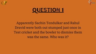 Question 1
Apparently Sachin Tendulkar and Rahul
Dravid were both out stumped just once in
Test cricket and the bowler to dismiss them
was the same. Who was it?
 