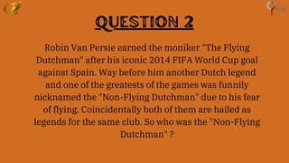 Question 2
Robin Van Persie earned the moniker "The Flying
Dutchman" after his iconic 2014 FIFA World Cup goal
against Spain. Way before him another Dutch legend
and one of the greatests of the games was funnily
nicknamed the "Non-Flying Dutchman" due to his fear
of flying. Coincidentally both of them are hailed as
legends for the same club. So who was the "Non-Flying
Dutchman" ?
 