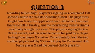 Question 3
According to DocuSign, player X's signing was completed 120
seconds before the transfer deadline closed. The player was
taught how to use the application over call in the 8 minutes
that were left in the day, and the month-long transfer drama
was finally brought to a close. This player's signing fee is a
British record, and it is also the record fee paid for a player
hailing from player X's nation. Coincidentally, both the two
costliest players sold by X's ex-club play for X's current club.
Name player X and the current club X plays for.
 