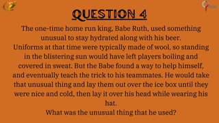 Question 4
The one-time home run king, Babe Ruth, used something
unusual to stay hydrated along with his beer.
Uniforms at that time were typically made of wool, so standing
in the blistering sun would have left players boiling and
covered in sweat. But the Babe found a way to help himself,
and eventually teach the trick to his teammates. He would take
that unusual thing and lay them out over the ice box until they
were nice and cold, then lay it over his head while wearing his
hat.
What was the unusual thing that he used?
 