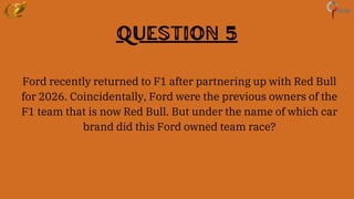 Question 5
Ford recently returned to F1 after partnering up with Red Bull
for 2026. Coincidentally, Ford were the previous owners of the
F1 team that is now Red Bull. But under the name of which car
brand did this Ford owned team race?
 
