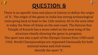 Question 6
There is no specific time and place in history to define the origin
of 'X'. The origin of the game in India has strong archaeological
roots going back at least to the 12th century AD in the area what
is today the State of Orissa on the east coast. The famous Sun
Temple of Konark has a stone relief on the west wing of the
structure clearly showing the game in progress.
The sport was also a part of the Olympic Games from 1900 until
1920. World Championships are organised biannually for both
national teams and club teams.
Identify the sport 'X'.
 