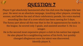 Question 7
Player X got absolutely hammered after his club won the league title last
year. He went on an absolute rampage, insulting other players, creating
scenes, and before the end of their celebratory parade, his voice started
sounding like that of a crow which has been cawing for 5 days.
The funny part about all this was that in the 26 appearances he made in
the league, he scored only 3 goals, and assisted another 3. He is a
winger.
He is the second most expensive player a club in his nation has signed.
He also played for a neighboring nation of his birth, but quickly
changed allegiances once his talent was discovered.
Identify player X.
 