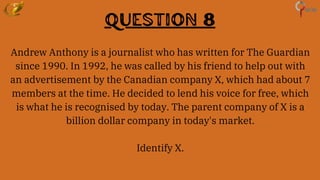 Question 8
Andrew Anthony is a journalist who has written for The Guardian
since 1990. In 1992, he was called by his friend to help out with
an advertisement by the Canadian company X, which had about 7
members at the time. He decided to lend his voice for free, which
is what he is recognised by today. The parent company of X is a
billion dollar company in today's market.
Identify X.
 