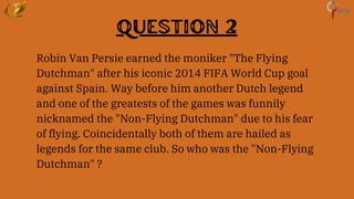 Question 2
Robin Van Persie earned the moniker "The Flying
Dutchman" after his iconic 2014 FIFA World Cup goal
against Spain. Way before him another Dutch legend
and one of the greatests of the games was funnily
nicknamed the "Non-Flying Dutchman" due to his fear
of flying. Coincidentally both of them are hailed as
legends for the same club. So who was the "Non-Flying
Dutchman" ?
 