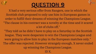 Question 9
X had a very serious offer from Rangers, one in which the
Scottish club proposed to only use him in European games in
order to fulfill their dreams of winning the Champions League.
"The clause in his contract was a novelty at the time and it scared
a lot of clubs off,"
"They told us he didn't have to play on a Saturday in the Scottish
league. They were desperate to win the Champions League and
were going to allow him to play in the European matches only."
The offer was rejected. However strangely enough, X never ended
up winning the Champions League.
ID X.
 