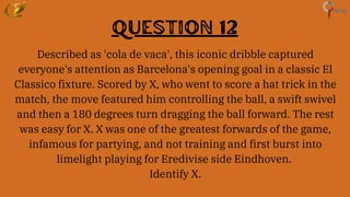 Question 12
Described as 'cola de vaca', this iconic dribble captured
everyone's attention as Barcelona's opening goal in a classic El
Classico fixture. Scored by X, who went to score a hat trick in the
match, the move featured him controlling the ball, a swift swivel
and then a 180 degrees turn dragging the ball forward. The rest
was easy for X. X was one of the greatest forwards of the game,
infamous for partying, and not training and first burst into
limelight playing for Eredivise side Eindhoven.
Identify X.
 