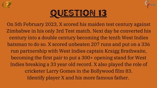 Question 13
On 5th February 2023, X scored his maiden test century against
Zimbabwe in his only 3rd Test match. Next day he converted his
century into a double century becoming the tenth West Indies
batsman to do so. X scored unbeaten 207 runs and put on a 336
run partnership with West Indies captain Kraigg Brathwaite,
becoming the first pair to put a 300+ opening stand for West
Indies breaking a 33 year old record. X also played the role of
cricketer Larry Gomes in the Bollywood film 83.
Identify player X and his more famous father.
 