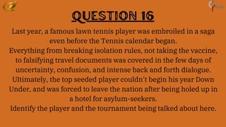 Question 16
Last year, a famous lawn tennis player was embroiled in a saga
even before the Tennis calendar began.
Everything from breaking isolation rules, not taking the vaccine,
to falsifying travel documents was covered in the few days of
uncertainty, confusion, and intense back and forth dialogue.
Ultimately, the top seeded player couldn't begin his year Down
Under, and was forced to leave the nation after being holed up in
a hotel for asylum-seekers.
Identify the player and the tournament being talked about here.
 