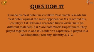 Question 17
X made his Test debut in Y’s 100th Test match. Y made his
Test debut against the same opponent as X's. Y scored his
country’s 1st ODI ton & recorded first 5 wicket haul (in
different matches). X & Y are both World Cup winners.They
played together in one WC Under Z’s captaincy. Z played in 4
WCs but didn’t win any. Identify X, Y, Z.
 