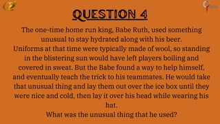 Question 4
The one-time home run king, Babe Ruth, used something
unusual to stay hydrated along with his beer.
Uniforms at that time were typically made of wool, so standing
in the blistering sun would have left players boiling and
covered in sweat. But the Babe found a way to help himself,
and eventually teach the trick to his teammates. He would take
that unusual thing and lay them out over the ice box until they
were nice and cold, then lay it over his head while wearing his
hat.
What was the unusual thing that he used?
 