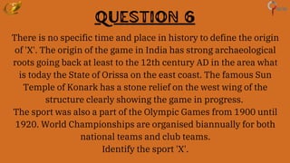 Question 6
There is no specific time and place in history to define the origin
of 'X'. The origin of the game in India has strong archaeological
roots going back at least to the 12th century AD in the area what
is today the State of Orissa on the east coast. The famous Sun
Temple of Konark has a stone relief on the west wing of the
structure clearly showing the game in progress.
The sport was also a part of the Olympic Games from 1900 until
1920. World Championships are organised biannually for both
national teams and club teams.
Identify the sport 'X'.
 