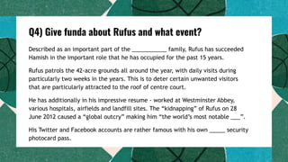 Q4) Give funda about Rufus and what event?
Described as an important part of the ___________ family, Rufus has succeeded
Hamish in the important role that he has occupied for the past 15 years.
Rufus patrols the 42-acre grounds all around the year, with daily visits during
particularly two weeks in the years. This is to deter certain unwanted visitors
that are particularly attracted to the roof of centre court.
He has additionally in his impressive resume - worked at Westminster Abbey,
various hospitals, airfields and landfill sites. The “kidnapping” of Rufus on 28
June 2012 caused a “global outcry” making him “the world’s most notable ___”.
His Twitter and Facebook accounts are rather famous with his own _____ security
photocard pass.
 