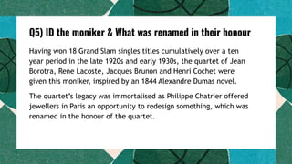 Q5) ID the moniker & What was renamed in their honour
Having won 18 Grand Slam singles titles cumulatively over a ten
year period in the late 1920s and early 1930s, the quartet of Jean
Borotra, Rene Lacoste, Jacques Brunon and Henri Cochet were
given this moniker, inspired by an 1844 Alexandre Dumas novel.
The quartet’s legacy was immortalised as Philippe Chatrier offered
jewellers in Paris an opportunity to redesign something, which was
renamed in the honour of the quartet.
 
