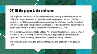 Q6) ID the player & the nickname.
The origins of this particular nickname was when, during a turbulent period in
2004, the person was eager to shed the image imposed on him and redefine
himself. In a 2015 autobiographical documentary, he disclosed that he conceived
this persona to cope with personal challenges faced away from the court inspired
by the code name of a lethal assassin in an acclaimed 2003 film.
This legendary American athlete added, ‘If I create this alter ego, so now when I
play this is what’s coming out of your mouth, it separates the personal stuff,
right?’ You’re not watching David Banner – you’re watching the Hulk, ”
The nickname symbolises the agility, ruthlessness and precision in his playing
style.
 