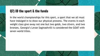Q7) ID the sport & the funda
In the world championships for this sport, a sport that we all must
have indulged in to show our physical prowess. The events in each
weight class give away not one but two golds, two silvers, and two
bronzes. Georgia’s Levan Saginashvilli is considered the GOAT with
seven world titles.
 
