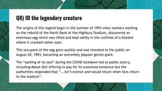 Q8) ID the legendary creature
The origins of this legend begin in the summer of 1993 when workers working
on the rebuild of the North Bank at the Highbury Stadium, discovered an
enormous egg which was lifted and kept safely in the confines of a blanket
where it cracked rather soon.
This occupant of the egg grew quickly and was revealed to the public on
August 20, 1993, becoming an extremely popular gentle giant.
The “sacking of its soul” during the COVID lockdown led to public outcry,
including Mesut Ozil offering to pay for its sustained existence but the
authorities responded that “...isn’t extinct and would return when fans return
to the stadium”.
 
