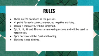 ● There are 20 questions in the prelims.
● +1 point for each correct answer, no negative marking.
● Blanks if indicative, will be informed.
● Q1, 3, 11, 16 and 20 are star marked questions and will be used to
resolve ties.
● QM’s decision will be final and binding.
● Blocking is not allowed.
RULES
 