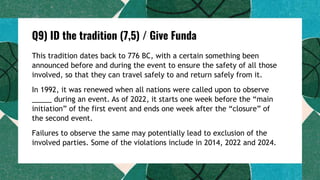 Q9) ID the tradition (7,5) / Give Funda
This tradition dates back to 776 BC, with a certain something been
announced before and during the event to ensure the safety of all those
involved, so that they can travel safely to and return safely from it.
In 1992, it was renewed when all nations were called upon to observe
_____ during an event. As of 2022, it starts one week before the “main
initiation” of the first event and ends one week after the “closure” of
the second event.
Failures to observe the same may potentially lead to exclusion of the
involved parties. Some of the violations include in 2014, 2022 and 2024.
 