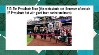 A10. The Presidents Race (the contestants are likenesses of certain
US Presidents but with giant foam caricature heads)
 