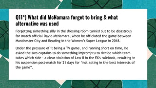 Q11*) What did McNamara forget to bring & what
alternative was used
Forgetting something silly in the dressing room turned out to be disastrous
for match official David McNamara, when he officiated the game between
Manchester City and Reading in the Women’s Super League in 2018.
Under the pressure of it being a TV game, and running short on time, he
asked the two captains to do something impromptu to decide which team
takes which side - a clear violation of Law 8 in the FA’s rulebook, resulting in
his suspension post-match for 21 days for “not acting in the best interests of
the game”.
 