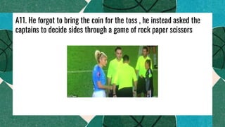 A11. He forgot to bring the coin for the toss , he instead asked the
captains to decide sides through a game of rock paper scissors
 