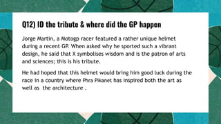Q12) ID the tribute & where did the GP happen
Jorge Martin, a Motogp racer featured a rather unique helmet
during a recent GP. When asked why he sported such a vibrant
design, he said that X symbolises wisdom and is the patron of arts
and sciences; this is his tribute.
He had hoped that this helmet would bring him good luck during the
race in a country where Phra Pikanet has inspired both the art as
well as the architecture .
 