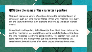 Q13) Give the name of the character / position
This sport has seen a variety of positions to help the participants gain an
advantage, such as 4 time Tour de France winner Chris Froome’s ‘seat tuck’,
but one such position that blew everyone away was by the Italian Michael
Guerra.
He unclips from his pedals, shifts his weight from his sit bones to his pelvis,
and then reaches his legs straight back, doing so substantially cutting down
the wind resistance faced while going downhill. This position went viral on
social networks and many pointed out this position's resemblance to a
certain comic book character after whom the position was then named.
 