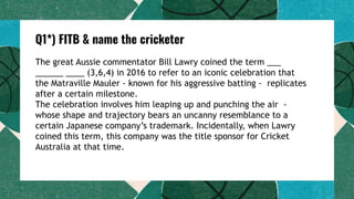 Q1*) FITB & name the cricketer
The great Aussie commentator Bill Lawry coined the term ___
______ ____ (3,6,4) in 2016 to refer to an iconic celebration that
the Matraville Mauler - known for his aggressive batting - replicates
after a certain milestone.
The celebration involves him leaping up and punching the air -
whose shape and trajectory bears an uncanny resemblance to a
certain Japanese company’s trademark. Incidentally, when Lawry
coined this term, this company was the title sponsor for Cricket
Australia at that time.
 
