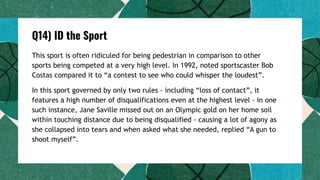 Q14) ID the Sport
This sport is often ridiculed for being pedestrian in comparison to other
sports being competed at a very high level. In 1992, noted sportscaster Bob
Costas compared it to “a contest to see who could whisper the loudest”.
In this sport governed by only two rules - including “loss of contact”, it
features a high number of disqualifications even at the highest level - in one
such instance, Jane Saville missed out on an Olympic gold on her home soil
within touching distance due to being disqualified - causing a lot of agony as
she collapsed into tears and when asked what she needed, replied “A gun to
shoot myself”.
 