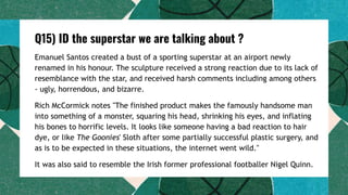 Q15) ID the superstar we are talking about ?
Emanuel Santos created a bust of a sporting superstar at an airport newly
renamed in his honour. The sculpture received a strong reaction due to its lack of
resemblance with the star, and received harsh comments including among others
- ugly, horrendous, and bizarre.
Rich McCormick notes "The finished product makes the famously handsome man
into something of a monster, squaring his head, shrinking his eyes, and inflating
his bones to horrific levels. It looks like someone having a bad reaction to hair
dye, or like The Goonies' Sloth after some partially successful plastic surgery, and
as is to be expected in these situations, the internet went wild."
It was also said to resemble the Irish former professional footballer Nigel Quinn.
 