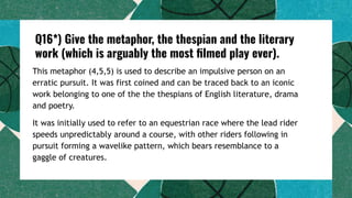 Q16*) Give the metaphor, the thespian and the literary
work (which is arguably the most ﬁlmed play ever).
This metaphor (4,5,5) is used to describe an impulsive person on an
erratic pursuit. It was first coined and can be traced back to an iconic
work belonging to one of the the thespians of English literature, drama
and poetry.
It was initially used to refer to an equestrian race where the lead rider
speeds unpredictably around a course, with other riders following in
pursuit forming a wavelike pattern, which bears resemblance to a
gaggle of creatures.
 
