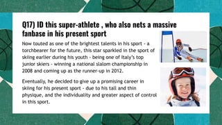 Q17) ID this super-athlete , who also nets a massive
fanbase in his present sport
Now touted as one of the brightest talents in his sport - a
torchbearer for the future, this star sparkled in the sport of
skiing earlier during his youth - being one of Italy’s top
junior skiers - winning a national slalom championship in
2008 and coming up as the runner-up in 2012.
Eventually, he decided to give up a promising career in
skiing for his present sport - due to his tall and thin
physique, and the individuality and greater aspect of control
in this sport.
 