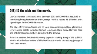 Q18) ID the club and the movie.
Los Colchoneros struck up a deal between 2003 and 2005 that resulted in
something being featured on their jerseys - with a record 16 different shirt
signed logos in the 2003-04 season.
The likes of Fernando Torres and co were seen wearing multiple glamorous
jerseys while celebs including Samuel L Jackson, Halle Berry, Harrison Ford
and Will Smith among others posed with the jerseys.
A certain version, became extremely popular- sticking along in the public’s
mind - with the lead actors of this blockbuster movie too netting jerseys of
their own names.
 