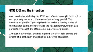 Q19) ID X and the invention
A certain incident during the 1932 tour of America might have led to
crazy consequences and the dawn of something special. The
dismissal of prolific X getting dismissed without scoring in one of
the matches during the tour made the headlines everywhere, and
purportedly caught the attention of a particular pioneer.
Although not verified, this has inspired a massive lore around the
origins of a particular "invention" of a beloved character.
 