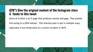 Q20*) Give the original context of the Instagram story
& funda to this tweet
Gems of Cricket is an X page that produces memes and gags. They posted
this owing to a 2024 release. This hilarious post is apt in multiple ways,
especially if one thinks back to a certain incident in 2019.
 