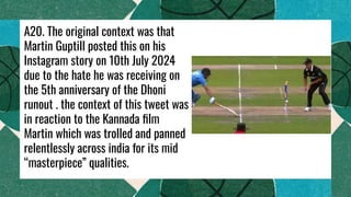 A20. The original context was that
Martin Guptill posted this on his
Instagram story on 10th July 2024
due to the hate he was receiving on
the 5th anniversary of the Dhoni
runout . the context of this tweet was
in reaction to the Kannada ﬁlm
Martin which was trolled and panned
relentlessly across india for its mid
“masterpiece” qualities.
 