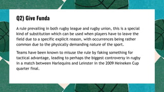 Q2) Give Funda
A rule prevailing in both rugby league and rugby union, this is a special
kind of substitution which can be used when players have to leave the
field due to a specific explicit reason, with occurrences being rather
common due to the physically demanding nature of the sport.
Teams have been known to misuse the rule by faking something for
tactical advantage, leading to perhaps the biggest controversy in rugby
in a match between Harlequins and Leinster in the 2009 Heineken Cup
quarter final.
 