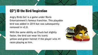 Q3*) ID the Bird/Inspiration
Angry Birds Go! is a game under Rovio
Entertainment’s famous franchise. This playable
bird was added in 2015 but was subsequently
removed in v2.0.
With the same ability as Chuck but slightly
faster, the bird can wear his iconic
yellow-and-green helmet if the player wins 41
races playing as him.
 