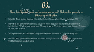 • Signed a Minor League Baseball contract with the Chicago White Sox on February 7, 1994
• Played for the Birmingham Barons, a Double-A minor league affiliate of the Chicago White
Sox, batting .202 with three home runs, 51 runs batted in, 30 stolen bases, 114 strikeouts, 51 bases
on balls, and 11 errors
• Also appeared for the Scottsdale Scorpions in the 1994 Arizona Fall League, batting .252
• In March 1995, quit baseball because he feared he might become a replacement player during
the Major League Baseball Strike
03.
Who’s brief baseball career can be summarized as such? We know this person for a
different sport altogether.
 
