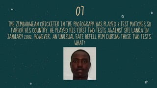 THE ZIMBABWEAN CRICKETER IN THE PHOTOGRAPH HAS PLAYED 3 TEST MATCHES SO
FARFOR HIS COUNTRY. HE PLAYED HIS FIRST TWO TESTS AGAINST SRI LANKA IN
JANUARY 2002. HOWEVER, AN UNUSUAL FATE BEFELL HIM DURING THOSE TWO TESTS.
WHAT?
07
 