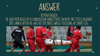 KEVIN KASUZA
HE WAS REPLACED BY A CONCUSSION SUBSTITUTE IN BOTH THE TESTS AGAINST
SRI LANKA AFTER HE WAS HIT BY SHOTS WHILE FIELDING AT SHORT LEG.
ANSWER
 